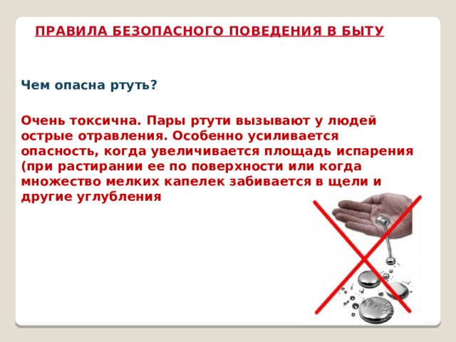 ПРАВИЛА БЕЗОПАСНОГО ПОВЕДЕНИЯ В БЫТУ Чем опасна ртуть? Очень токсична. Пары ртути вызывают у людей острые отравления. Особенно усиливается опасность, когда увеличивается площадь испарения (при растирании ее по поверхности или когда множество мелких капелек забивается в щели и другие углубления 
