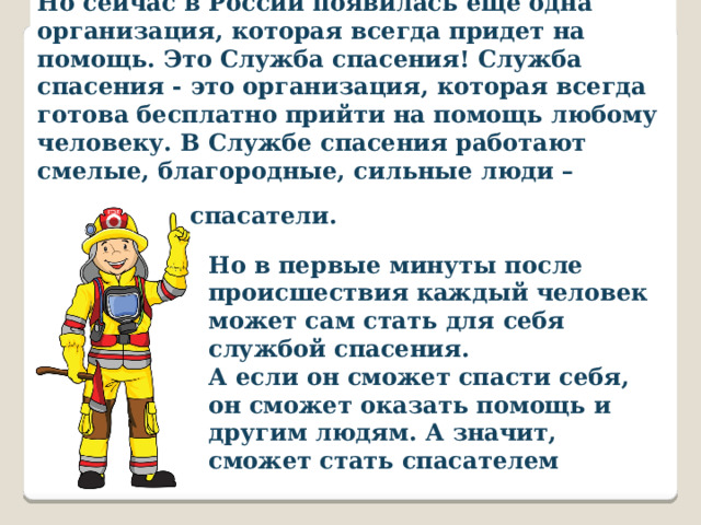Но сейчас в России появилась еще одна организация, которая всегда придет на помощь. Это Служба спасения! Служба спасения - это организация, которая всегда готова бесплатно прийти на помощь любому человеку. В Службе спасения работают смелые, благородные, сильные люди – спасатели. Но в первые минуты после происшествия каждый человек может сам стать для себя службой спасения. А если он сможет спасти себя, он сможет оказать помощь и другим людям. А значит, сможет стать спасателем 