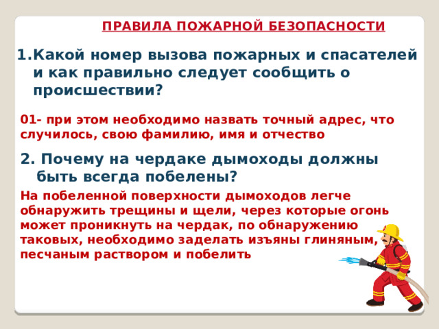 ПРАВИЛА ПОЖАРНОЙ БЕЗОПАСНОСТИ Какой номер вызова пожарных и спасателей и как правильно следует сообщить о происшествии? 01- при этом необходимо назвать точный адрес, что случилось, свою фамилию, имя и отчество 2. Почему на чердаке дымоходы должны быть всегда побелены? На побеленной поверхности дымоходов легче обнаружить трещины и щели, через которые огонь может проникнуть на чердак, по обнаружению таковых, необходимо заделать изъяны глиняным, песчаным раствором и побелить 