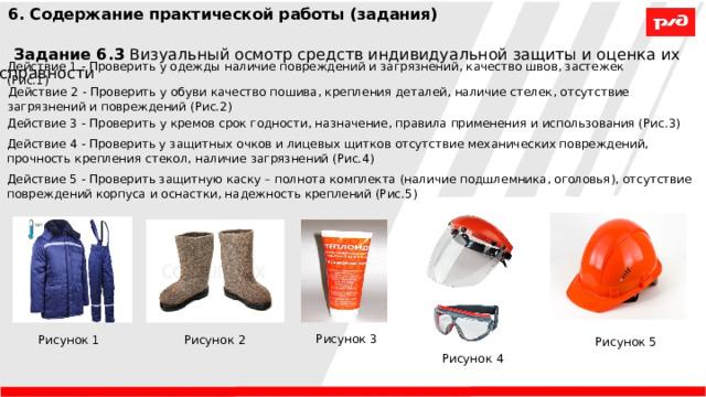 6. Содержание практической работы (задания) Задание 6.3 Визуальный осмотр средств индивидуальной защиты и оценка их исправности Действие 1 - Проверить у одежды наличие повреждений и загрязнений, качество швов, застежек (Рис.1) Действие 2 - Проверить у обуви качество пошива, крепления деталей, наличие стелек, отсутствие загрязнений и повреждений (Рис.2) Действие 3 - Проверить у кремов срок годности, назначение, правила применения и использования (Рис.3) Действие 4 - Проверить у защитных очков и лицевых щитков отсутствие механических повреждений, прочность крепления стекол, наличие загрязнений (Рис.4) Действие 5 - Проверить защитную каску – полнота комплекта (наличие подшлемника, оголовья), отсутствие повреждений корпуса и оснастки, надежность креплений (Рис.5) Рисунок 3 Рисунок 1 Рисунок 2 Рисунок 5 Рисунок 4 