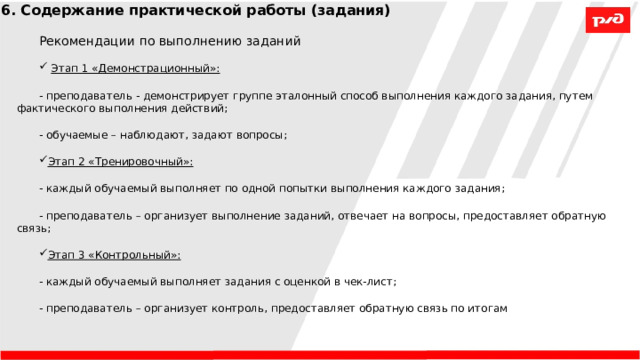 6. Содержание практической работы (задания) Рекомендации по выполнению заданий  Этап 1 «Демонстрационный»: - преподаватель - демонстрирует группе эталонный способ выполнения каждого задания, путем фактического выполнения действий; - обучаемые – наблюдают, задают вопросы; Этап 2 «Тренировочный»: - каждый обучаемый выполняет по одной попытки выполнения каждого задания; - преподаватель – организует выполнение заданий, отвечает на вопросы, предоставляет обратную связь; Этап 3 «Контрольный»:  - каждый обучаемый выполняет задания с оценкой в чек-лист; - преподаватель – организует контроль, предоставляет обратную связь по итогам 