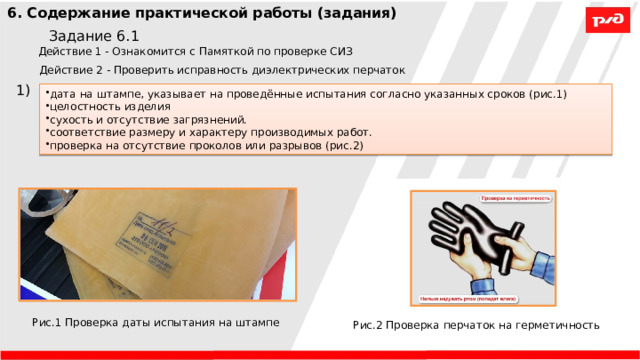 6. Содержание практической работы (задания) Задание 6.1 Действие 1 - Ознакомится с Памяткой по проверке СИЗ Действие 2 - Проверить исправность диэлектрических перчаток 1) дата на штампе, указывает на проведённые испытания согласно указанных сроков (рис.1) целостность изделия сухость и отсутствие загрязнений. соответствие размеру и характеру производимых работ. проверка на отсутствие проколов или разрывов (рис.2) Рис.1 Проверка даты испытания на штампе Рис.2 Проверка перчаток на герметичность 
