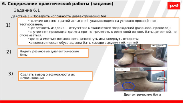 6. Содержание практической работы (задания) Задание 6.1 Действие 3 - Проверить исправность диэлектрических бот наличие штампа с датой испытаний, указывающего на успешно проведённое тестирование; целостность изделия — отсутствие механических повреждений (разрывов, проколов); внутренняя прокладка должна прочно прилегать к резиновой основе, быть целостной, не отслаиваться; должна иметься возможность развернуть или завернуть отвороты; диэлектрическая обувь должна быть хорошо высушенной, чистой 1) 2) Надеть резиновые диэлектрические боты 3) Сделать вывод о возможности их использования Диэлектрические боты 