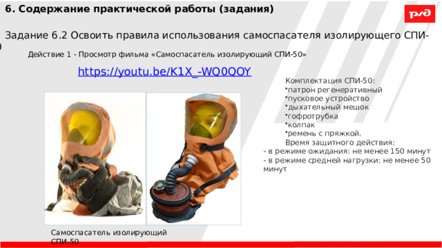 6. Содержание практической работы (задания) Задание 6.2 Освоить правила использования самоспасателя изолирующего СПИ-50 Действие 1 - Просмотр фильма «Самоспасатель изолирующий СПИ-50» Комплектация СПИ-50: патрон регенеративный пусковое устройство дыхательный мешок гофротрубка колпак ремень с пряжкой. Время защитного действия:  - в режиме ожидания: не менее 150 минут  - в режиме средней нагрузки: не менее 50 минут  Самоспасатель изолирующий СПИ-50 