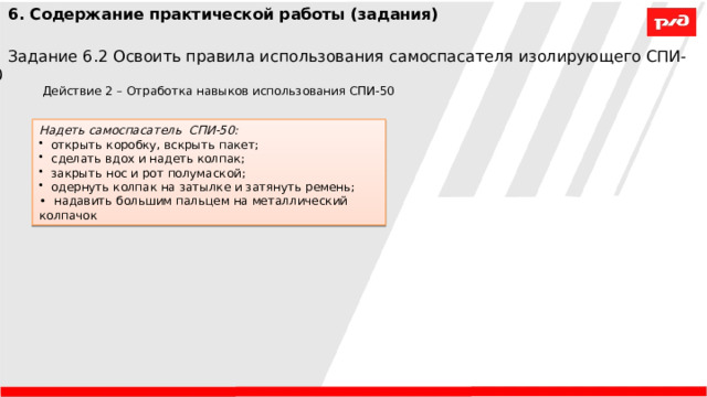 6. Содержание практической работы (задания) Задание 6.2 Освоить правила использования самоспасателя изолирующего СПИ-50 Действие 2 – Отработка навыков использования СПИ-50 Надеть самоспасатель СПИ-50:  открыть коробку, вскрыть пакет;  сделать вдох и надеть колпак;  закрыть нос и рот полумаской;  одернуть колпак на затылке и затянуть ремень;  надавить большим пальцем на металлический колпачок  