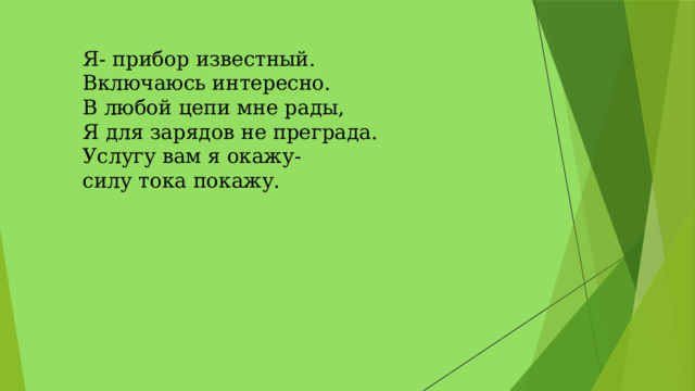 Я- прибор известный.   Включаюсь интересно.   В любой цепи мне рады,   Я для зарядов не преграда.   Услугу вам я окажу-   силу тока покажу.  