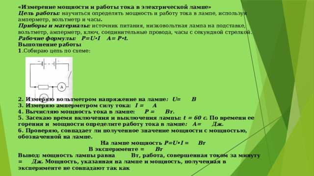 «Измерение мощности и работы тока в электрической лампе» Цель работы: научиться определять мощность и работу тока в лампе, используя амперметр, вольтметр и часы . Приборы и материалы: источник питания, низковольтная лампа на подставке, вольтметр, амперметр, ключ, соединительные провода, часы с секундной стрелкой. Рабочие формулы:  P=U • I A= P • t. Выполнение работы 1 .Собираю цепь по схеме:             2. Измеряю вольтметром напряжение на лампе : U= B 3. Измеряю амперметром силу тока: I = A 4. Вычисляю мощность тока в лампе: Р = Вт. 5. Засекаю время включения и выключения лампы: t = 60 c. По времени ее горения и мощности определите работу тока в лампе : А= Дж. 6. Проверяю, совпадает ли полученное значение мощности с мощностью, обозначенной на лампе.       На лампе мощность P=U•I = Вт       В эксперименте = Вт Вывод: мощность лампы равна Вт, работа, совершенная током за минуту = Дж. Мощность, указанная на лампе и мощность, полученная в эксперименте не совпадают так как 