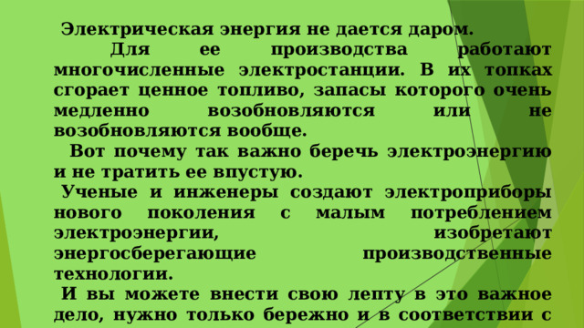 Электрическая энергия не дается даром.  Для ее производства работают многочисленные электростанции. В их топках сгорает ценное топливо, запасы которого очень медленно возобновляются или не возобновляются вообще.  Вот почему так важно беречь электроэнергию и не тратить ее впустую. Ученые и инженеры создают электроприборы нового поколения с малым потреблением электроэнергии, изобретают энергосберегающие производственные технологии. И вы можете внести свою лепту в это важное дело, нужно только бережно и в соответствии с правилами пользоваться электрическими помощниками 