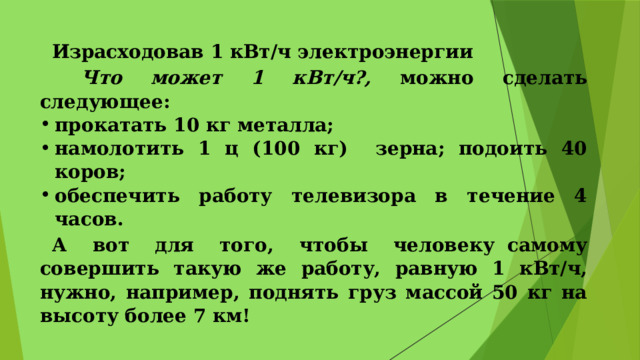 Израсходовав 1 кВт/ч электроэнергии  Что может 1 кВт/ч?, можно сделать следующее: прокатать 10 кг металла; намолотить 1 ц (100 кг) зерна; подоить 40 коров; обеспечить работу телевизора в течение 4 часов. А вот для того, чтобы человеку самому совершить такую же работу, равную 1 кВт/ч, нужно, например, поднять груз массой 50 кг на высоту более 7 км! 