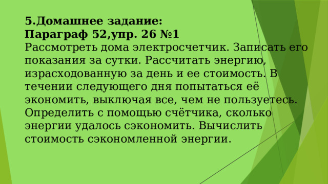 5.Домашнее задание: Параграф 52,упр. 26 №1 Рассмотреть дома электросчетчик. Записать его показания за сутки. Рассчитать энергию, израсходованную за день и ее стоимость. В течении следующего дня попытаться её экономить, выключая все, чем не пользуетесь. Определить с помощью счётчика, сколько энергии удалось сэкономить. Вычислить стоимость сэкономленной энергии. 