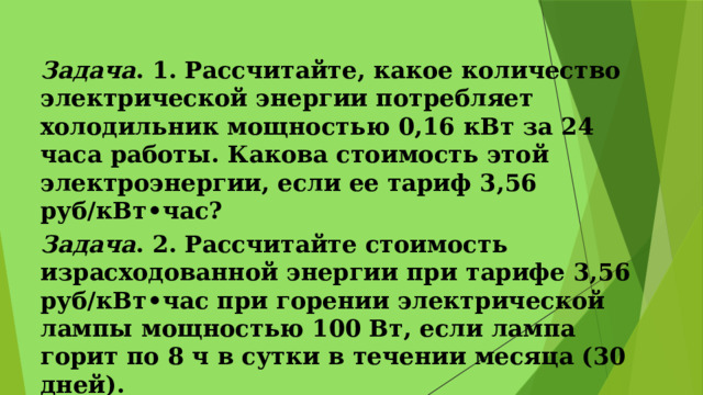 Задача . 1. Рассчитайте, какое количество электрической энергии потребляет холодильник мощностью 0,16 кВт за 24 часа работы. Какова стоимость этой электроэнергии, если ее тариф 3,56 руб/кВт•час? Задача . 2. Рассчитайте стоимость израсходованной энергии при тарифе 3,56 руб/кВт•час при горении электрической лампы мощностью 100 Вт, если лампа горит по 8 ч в сутки в течении месяца (30 дней).   