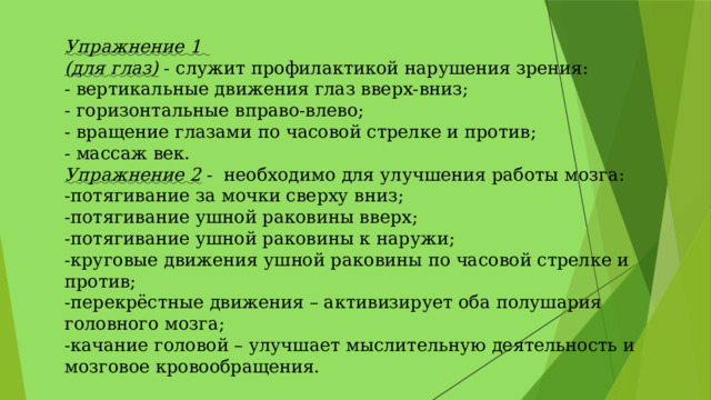 Упражнение 1 (для глаз) - служит профилактикой нарушения зрения: - вертикальные движения глаз вверх-вниз; - горизонтальные вправо-влево; - вращение глазами по часовой стрелке и против; - массаж век. Упражнение 2 - необходимо для улучшения работы мозга: -потягивание за мочки сверху вниз; -потягивание ушной раковины вверх; -потягивание ушной раковины к наружи; -круговые движения ушной раковины по часовой стрелке и против; -перекрёстные движения – активизирует оба полушария головного мозга; -качание головой – улучшает мыслительную деятельность и мозговое кровообращения. 