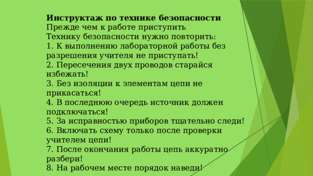 Инструктаж по технике безопасности  Прежде чем к работе приступить   Технику безопасности нужно повторить:   1. К выполнению лабораторной работы без разрешения учителя не приступать!   2. Пересечения двух проводов старайся избежать!   3. Без изоляции к элементам цепи не прикасаться!   4. В последнюю очередь источник должен подключаться!   5. За исправностью приборов тщательно следи!   6. Включать схему только после проверки учителем цепи!   7. После окончания работы цепь аккуратно разбери!   8. На рабочем месте порядок наведи! 