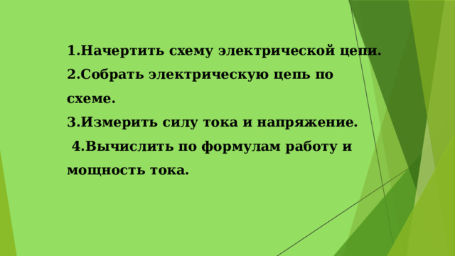1.Начертить схему электрической цепи.  2.Собрать электрическую цепь по схеме.  3.Измерить силу тока и напряжение.  4.Вычислить по формулам работу и мощность тока.   