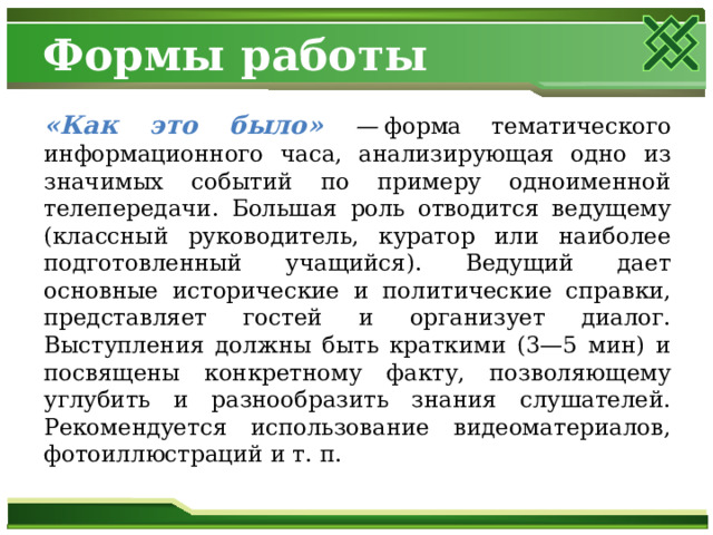 Формы работы «Как это было» —  форма тематического информационного часа, анализирующая одно из значимых событий по примеру одноименной телепередачи. Большая роль отводится ведущему (классный руководитель, куратор или наиболее подготовленный учащийся). Ведущий дает основные исторические и политические справки, представляет гостей и организует диалог. Выступления должны быть краткими (3—5 мин) и посвящены конкретному факту, позволяющему углубить и разнообразить знания слушателей. Рекомендуется использование видеоматериалов, фотоиллюстраций и т. п. 