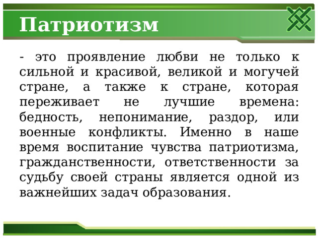 Патриотизм - это проявление любви не только к сильной и красивой, великой и могучей стране, а также к стране, которая переживает не лучшие времена: бедность, непонимание, раздор, или военные конфликты. Именно в наше время воспитание чувства патриотизма, гражданственности, ответственности за судьбу своей страны является одной из важнейших задач образования. 