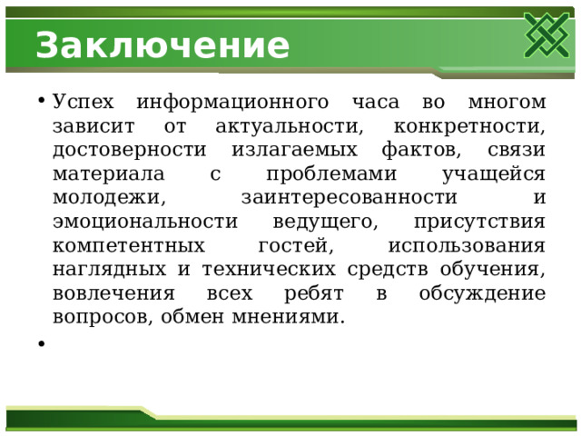 Заключение Успех информационного часа во многом зависит от актуальности, конкретности, достоверности излагаемых фактов, связи материала с проблемами учащейся молодежи, заинтересованности и эмоциональности ведущего, присутствия компетентных гостей, использования наглядных и технических средств обучения, вовлечения всех ребят в обсуждение вопросов, обмен мнениями. 