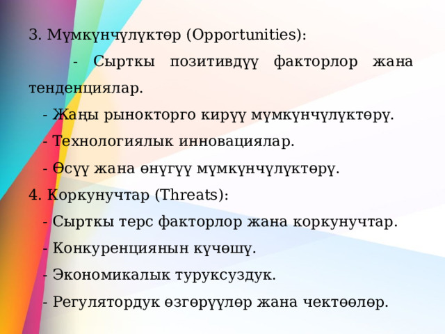 3. Мүмкүнчүлүктөр (Opportunities):  - Сырткы позитивдүү факторлор жана тенденциялар.  - Жаңы рынокторго кирүү мүмкүнчүлүктөрү.  - Технологиялык инновациялар.  - Өсүү жана өнүгүү мүмкүнчүлүктөрү. 4. Коркунучтар (Threats):  - Сырткы терс факторлор жана коркунучтар.  - Конкуренциянын күчөшү.  - Экономикалык туруксуздук.  - Регулятордук өзгөрүүлөр жана чектөөлөр.  