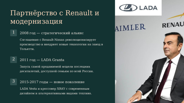 Партнёрство с Renault и модернизация 1 2008 год — стратегический альянс Соглашение с Renault-Nissan революционизирует производство и внедряет новые технологии на завод в Тольятти. 2 2011 год — LADA Granta Запуск самой продаваемой модели последних десятилетий, доступной семьям по всей России. 3 2015-2017 годы — новое поколение LADA Vesta и кроссовер XRAY с современным дизайном и альтернативными видами топлива.  