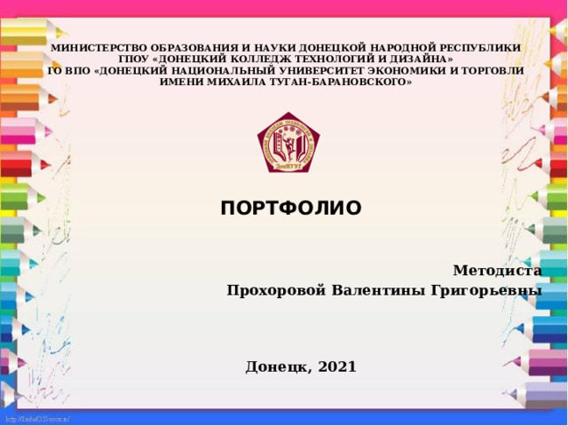    МИНИСТЕРСТВО ОБРАЗОВАНИЯ И НАУКИ ДОНЕЦКОЙ НАРОДНОЙ РЕСПУБЛИКИ  ГПОУ «ДОНЕЦКИЙ КОЛЛЕДЖ ТЕХНОЛОГИЙ И ДИЗАЙНА»  ГО ВПО «ДОНЕЦКИЙ НАЦИОНАЛЬНЫЙ УНИВЕРСИТЕТ ЭКОНОМИКИ И ТОРГОВЛИ  ИМЕНИ МИХАИЛА ТУГАН-БАРАНОВСКОГО»       ПОРТФОЛИО   Методиста Прохоровой Валентины Григорьевны      Донецк, 2021 