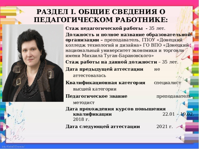 Раздел I. ОБЩИЕ сведения о педагогическом работнике: Стаж педагогической работы - 35 лет. Должность и полное название образовательной организации – преподаватель, ГПОУ «Донецкий колледж технологий и дизайна» ГО ВПО «Донецкий национальный университет экономики и торговли имени Михаила Туган-Барановского» Стаж работы на данной должности – 35 лет. Дата предыдущей аттестации не аттестовалась Квалификационная категория специалист высшей категории Педагогическое звание преподаватель-методист Дата прохождения курсов повышения квалификации     22.01 – 19.02. 2018 г. Дата следующей аттестации 2021 г.  