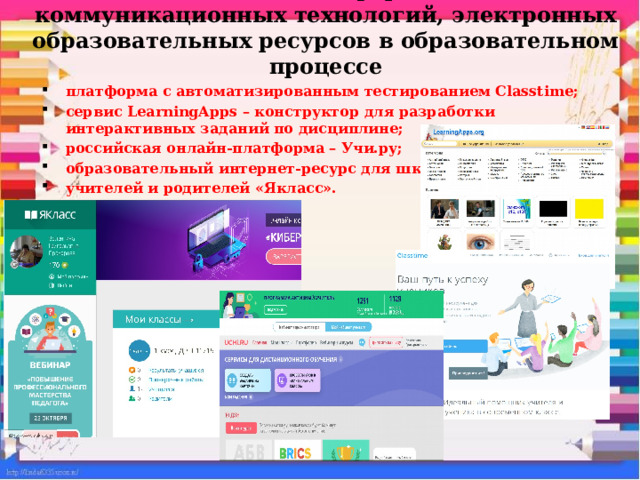    Использование информационно-коммуникационных технологий, электронных образовательных ресурсов в образовательном процессе   платформа с автоматизированным тестированием Classtime; сервис LearningApps – конструктор для разработки интерактивных заданий по дисциплине; российская онлайн-платформа – Учи.ру; образовательный интернет-ресурс для школьников, учителей и родителей «Якласс».  