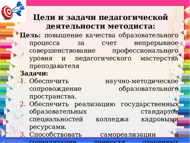 Цели и задачи педагогической деятельности методиста:   Цель: повышение качества образовательного процесса за счет непрерывное совершенствование профессионального уровня и педагогического мастерства преподавателя Задачи: Обеспечить научно-методическое сопровождение образовательного пространства. Обеспечить реализацию государственных образовательных стандартов специальностей колледжа кадровыми ресурсами. Способствовать самореализации и социализации личности одаренных студентов в аудиторное и внеаудиторное время. 