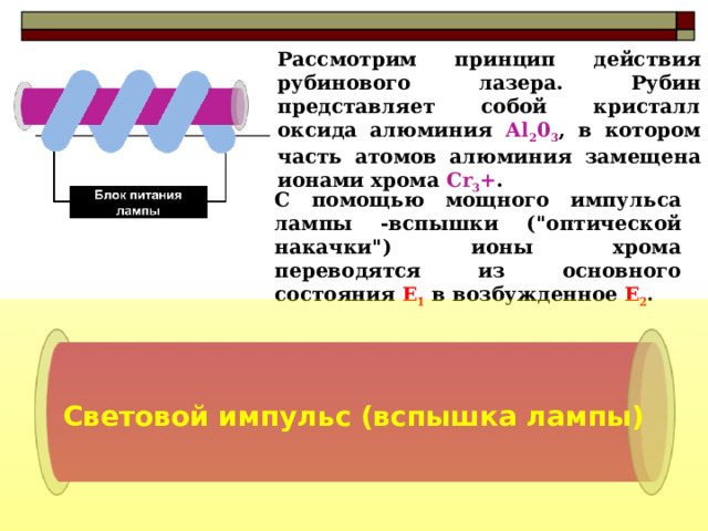 Рассмотрим принцип действия рубинового лазера. Рубин представляет собой кристалл оксида алюминия Аl 2 0 3 , в котором часть атомов алюминия замещена ионами хрома Cr 3 + .  С помощью мощного импульса лампы -вспышки (