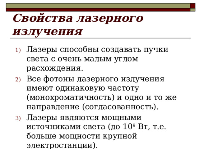 Свойства лазерного излучения Лазеры способны создавать пучки света с очень малым углом расхождения. Все фотоны лазерного излучения имеют одинаковую частоту (монохроматичность) и одно и то же направление (согласованность). Лазеры являются мощными источниками света (до 10 9 Вт, т.е. больше мощности крупной электростанции).  