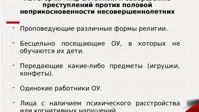 Категории лиц, склонных к совершению преступлений против половой неприкосновенности несовершеннолетних Проповедующие различные формы религии. Бесцельно посещающие ОУ, в которых не обучаются их дети. Передающие какие-либо предметы (игрушки, конфеты). Одинокие работники ОУ. Лица с наличием психического расстройства или когнитивных нарушений. 