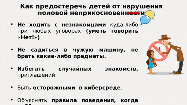 Как предостеречь детей от нарушения половой неприкосновенности Не ходить с незнакомцами куда-либо при любых уговорах (уметь говорить «Нет!») Не садиться в чужую машину, не брать какие-либо предметы. Избегать случайных знакомств, приглашений. Быть осторожными в киберсреде . Объяснять правила поведения, когда ребёнок один. 