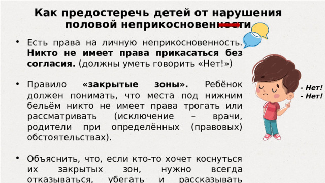 Как предостеречь детей от нарушения половой неприкосновенности Есть права на личную неприкосновенность. Никто не имеет права прикасаться без согласия. (должны уметь говорить «Нет!») Правило «закрытые зоны». Ребёнок должен понимать, что места под нижним бельём никто не имеет права трогать или рассматривать (исключение – врачи, родители при определённых (правовых) обстоятельствах). Объяснить, что, если кто-то хочет коснуться их закрытых зон, нужно всегда отказываться, убегать и рассказывать родителям. - Нет! - Нет! 