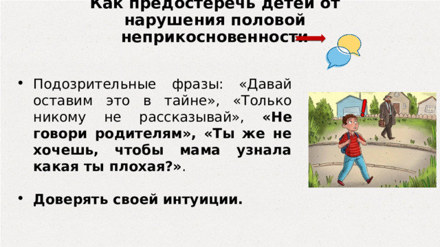 Как предостеречь детей от нарушения половой неприкосновенности Подозрительные фразы: «Давай оставим это в тайне», «Только никому не рассказывай», «Не говори родителям», «Ты же не хочешь, чтобы мама узнала какая ты плохая?» . Доверять своей интуиции.  