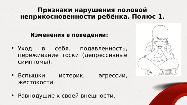 Признаки нарушения половой неприкосновенности ребёнка. Полюс 1. Изменения в поведении:  Уход в себя, подавленность, переживание тоски (депрессивные симптомы). Вспышки истерик, агрессии, жестокости.  Равнодушие к своей внешности. 