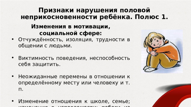 Признаки нарушения половой неприкосновенности ребёнка. Полюс 1. Изменения в мотивации, социальной сфере: Отчуждённость, изоляция, трудности в общении с людьми. Виктимность поведения, неспособность себя защитить. Неожиданные перемены в отношении к определённому месту или человеку и т. п. Изменение отношения к школе, семье; изменения в успеваемости; побеги из дома, со школы; употребление спиртных напитков. 
