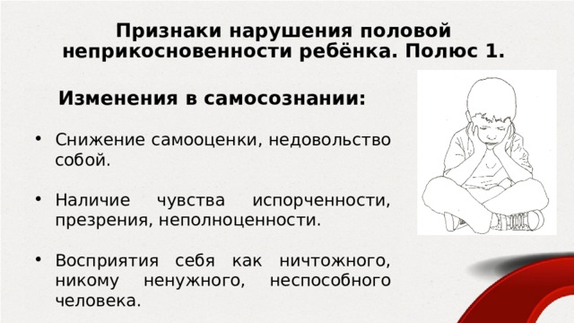 Признаки нарушения половой неприкосновенности ребёнка. Полюс 1. Изменения в самосознании:  Снижение самооценки, недовольство собой. Наличие чувства испорченности, презрения, неполноценности. Восприятия себя как ничтожного, никому ненужного, неспособного человека. Суицидальное поведение, самоповреждение. 