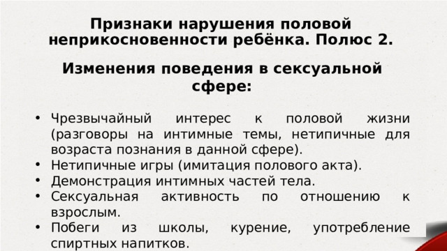 Признаки нарушения половой неприкосновенности ребёнка. Полюс 2. Изменения поведения в сексуальной сфере:  Чрезвычайный интерес к половой жизни (разговоры на интимные темы, нетипичные для возраста познания в данной сфере). Нетипичные игры (имитация полового акта). Демонстрация интимных частей тела. Сексуальная активность по отношению к взрослым. Побеги из школы, курение, употребление спиртных напитков. Нервные срывы, жестокость и агрессия по отношению к другим. Самоповреждение, непристойные выражения. 