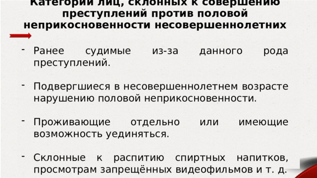 Категории лиц, склонных к совершению преступлений против половой неприкосновенности несовершеннолетних Ранее судимые из-за данного рода преступлений. Подвергшиеся в несовершеннолетнем возрасте нарушению половой неприкосновенности. Проживающие отдельно или имеющие возможность уединяться. Склонные к распитию спиртных напитков, просмотрам запрещённых видеофильмов и т. д. 