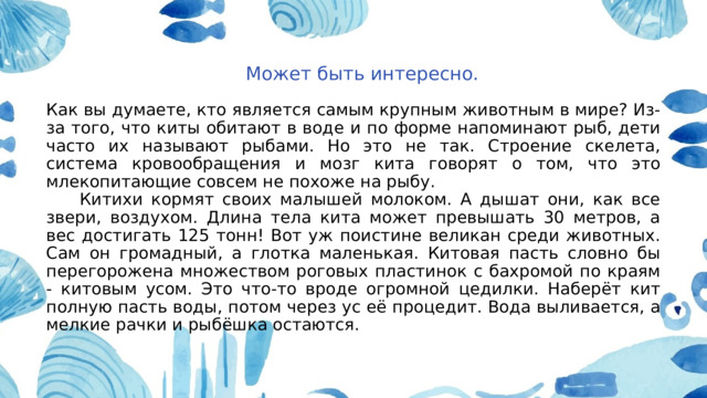  Может быть интересно. Как вы думаете, кто является самым крупным животным в мире? Из-за того, что киты обитают в воде и по форме напоминают рыб, дети часто их называют рыбами. Но это не так. Строение скелета, система кровообращения и мозг кита говорят о том, что это млекопитающие совсем не похоже на рыбу.  Китихи кормят своих малышей молоком. А дышат они, как все звери, воздухом. Длина тела кита может превышать 30 метров, а вес достигать 125 тонн! Вот уж поистине великан среди животных. Сам он громадный, а глотка маленькая. Китовая пасть словно бы перегорожена множеством роговых пластинок с бахромой по краям - китовым усом. Это что-то вроде огромной цедилки. Наберёт кит полную пасть воды, потом через ус её процедит. Вода выливается, а мелкие рачки и рыбёшка остаются. 