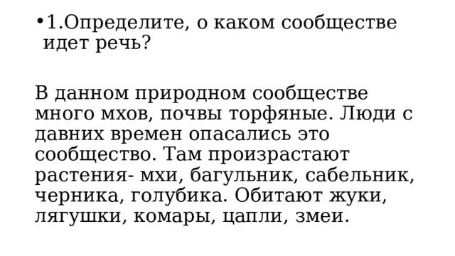 1.Определите, о каком сообществе идет речь? В данном природном сообществе много мхов, почвы торфяные. Люди с давних времен опасались это сообщество. Там произрастают растения- мхи, багульник, сабельник, черника, голубика. Обитают жуки, лягушки, комары, цапли, змеи. 