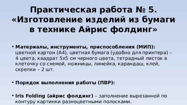 Практическая работа № 5.  «Изготовление изделий из бумаги в технике Айрис фолдинг» Материалы, инструменты, приспособления (МИП): цветной картон (А4), цветная бумага (удобно для принтера) – 4 цвета, квадрат 5х5 см черного цвета, тетрадный листок в клеточку со схемой, ножницы, линейка, карандаш, клей, скрепки – 2 шт.   Порядок выполнения работы (ПВР):   Iris Folding (айрис фолдинг)  – заполнение вырезанной по контуру картинки разноцветными полосками. 
