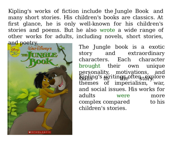 Kipling's works of fiction include the Jungle Book  and many short stories. His children's books are classics. At first glance, he is only well-known for his children's stories and poems. But he also wrote a wide range of other works for adults, including novels, short stories, and poetry. The Jungle book is a exotic story and extraordinary characters. Each character brought their own unique personality, motivations, and skills to the story.   Kipling's writings often explore themes of imperialism, war, and social issues. His works for adults were more complex compared to his children's stories. 