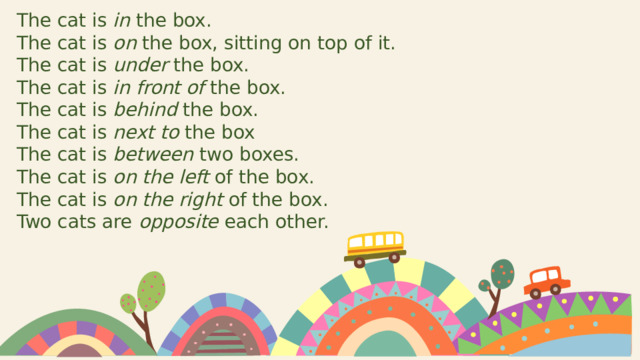 The cat is in the box. The cat is on the box, sitting on top of it. The cat is under the box. The cat is in front of the box. The cat is behind the box. The cat is next to the box The cat is between two boxes. The cat is on the left of the box. The cat is on the right of the box. Two cats are opposite each other. 