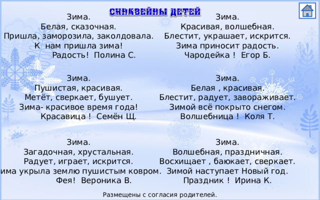 Зима. Зима. Белая, сказочная. Красивая, волшебная. Блестит, украшает, искрится. Пришла, заморозила, заколдовала. Зима приносит радость. К нам пришла зима!  Радость! Полина С. Чародейка ! Егор Б. Зима. Зима. Белая , красивая. Пушистая, красивая. Блестит, радует, завораживает. Метёт, сверкает, бушует. Зимой всё покрыто снегом. Зима- красивое время года!  Красавица ! Семён Щ. Волшебница ! Коля Т. Зима. Зима. Загадочная, хрустальная. Волшебная, праздничная. Радует, играет, искрится. Восхищает , баюкает, сверкает. Зима укрыла землю пушистым ковром. Зимой наступает Новый год.  Фея! Вероника В. Праздник ! Ирина К. Размещены с согласия родителей. 