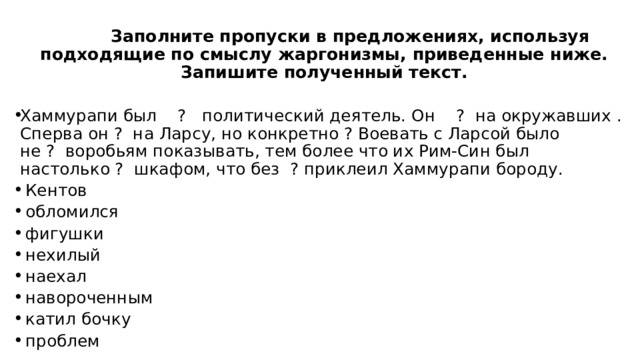 Заполните пропуски в предложениях, используя подходящие по смыслу жаргонизмы, приведенные ниже. Запишите полученный текст. Хаммурапи был  ?  политический деятель. Он   ? на окружавших . Сперва он ?  на Ларсу, но конкретно ? Воевать с Ларсой было не ?  воробьям показывать, тем более что их Рим-Син был настолько ?  шкафом, что без  ? приклеил Хаммурапи бороду.  Кентов    обломился   фигушки   нехилый   наехал   навороченным   катил бочку   проблем 
