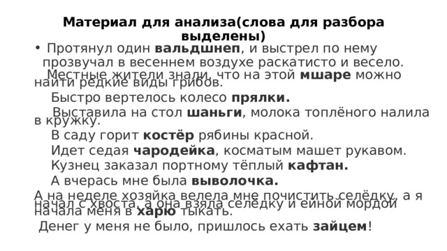 Материал для анализа(слова для разбора выделены)  Протянул один вальдшнеп , и выстрел по нему прозвучал в весеннем воздухе раскатисто и весело.  Местные жители знали, что на этой мшаре можно найти редкие виды грибов.  Быстро вертелось колесо прялки.  Выставила на стол шаньги , молока топлёного налила в кружку.  В саду горит костёр рябины красной.  Идет седая чародейка , косматым машет рукавом.  Кузнец заказал портному тёплый кафтан.  А вчерась мне была выволочка. А на неделе хозяйка велела мне почистить селёдку, а я начал с хвоста, а она взяла селёдку и ейной мордой начала меня в харю тыкать.  Денег у меня не было, пришлось ехать зайцем !     