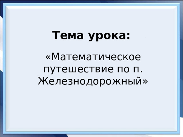 Тема урока: «Математическое путешествие по п. Железнодорожный» 