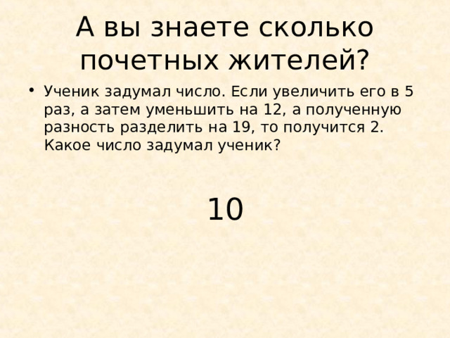 А вы знаете сколько почетных жителей? Ученик задумал число. Если увеличить его в 5 раз, а затем уменьшить на 12, а полученную разность разделить на 19, то получится 2. Какое число задумал ученик?  10 
