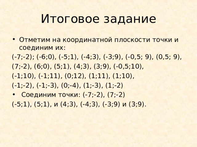 Итоговое задание Отметим на координатной плоскости точки и соединим их: (-7;-2); (-6;0), (-5;1), (-4;3), (-3;9), (-0,5; 9), (0,5; 9), (7;-2), (6;0), (5;1), (4;3), (3;9), (-0,5;10), (-1;10), (-1;11), (0;12), (1;11), (1;10), (-1;-2), (-1;-3), (0;-4), (1;-3), (1;-2)  Соединим точки: (-7;-2), (7;-2) (-5;1), (5;1), и (4;3), (-4;3), (-3;9) и (3;9). 