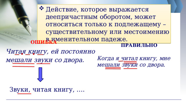 Действие, которое выражается деепричастным оборотом, может относиться только к подлежащему – существительному или местоимению в именительном падеже. ОШИБКА ПРАВИЛЬНО Читая книгу, ей постоянно мешали звуки со двора. Когда я читал книгу, мне мешали звуки со двора. Звуки, читая книгу, …. 